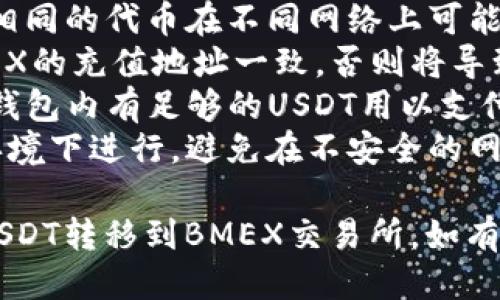 要将TP钱包中的USDT转移到BMEX交易所，您可以按照以下步骤操作：

### 一、准备工作

#### 1. 确认您的TP钱包可用
确保您的TP钱包中有足够的USDT，并且钱包应用是最新版本。此外，请确认您的网络连接稳定。

#### 2. 注册并验证BMEX交易所账户
如果您还没有BMEX账户，您需要前往BMEX官网进行注册。完成注册后，您需要根据平台的要求进行身份验证。

### 二、获取BMEX交易所的USDT充值地址

#### 1. 登录BMEX账户
使用您的账户信息登录BMEX交易所。

#### 2. 找到钱包或充值页面
在交易所的主界面，找到“钱包”或“资金管理”选项，一般会有“充值”或“汇入”相关的按钮。

#### 3. 选择USDT
在充值页面中，选择USDT作为充值的币种。交易所会生成一个唯一的充值地址。

#### 4. 复制充值地址
将BMEX生成的USDT充值地址复制到剪贴板。请确保该地址是以“TRC20”还是“ERC20”开头，这将决定您之后的操作。

### 三、从TP钱包转账至BMEX

#### 1. 打开TP钱包
启动TP钱包，确保您处于可用的网络环境中。

#### 2. 选择“发送”功能
在TP钱包主界面，找到并点击“发送”或“转账”按钮。通常，这一功能会在主页面的显著位置。

#### 3. 输入接收地址
粘贴您之前从BMEX复制的USDT充值地址。确保地址的准确性，因为转账一旦发出，无法撤回。

#### 4. 输入转账金额
在适当的字段中输入您想要转出的USDT数量。

#### 5. 选择转账网络
根据您BMEX的充值地址类型选择相应的网络，比如TRC20或ERC20。确保与您钱包中的USDT网络相匹配。

#### 6. 确认交易信息
检查所有信息是否正确，包括接收地址与转账金额。确认无误后，点击“发送”或“确认”按钮。

#### 7. 输入密码
如果TP钱包要求，输入您的交易密码以确认此次转账。

### 四、确认转账状态

#### 1. 查看转账记录
TP钱包会生成转账记录，您可以在转账历史中查看交易状态。

#### 2. 等待确认
USDT的到账时间通常较快，但具体时长会根据网络拥堵情况而有所不同。您可以在BMEX的充值页面查看到账状态。

#### 3. 充值成功确认
当您的USDT顺利到达BMEX账户后，您会收到通知，您现在可以在BMEX进行交易了。

### 五、总结与注意事项

在进行转账时，有几点需要特别注意——

- **确认地址：** 确保充值地址的准确性，相同的代币在不同网络上可能会导致资金损失。
- **网络选择：** 确保您选择的网络与BMEX的充值地址一致，否则将导致无法到账。
- **余额检查：** 在转账前，请确保您的TP钱包内有足够的USDT用以支付转账费用。
- **安全性：** 所有操作都需要在安全的环境下进行，避免在不安全的网络上进行交易。

希望以上步骤能帮助您顺利将TP钱包中的USDT转移到BMEX交易所，如有疑问，建议查阅相关的帮助文档或联系客服。